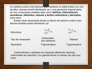 Un carbono unido a tres átomos, que mantiene un doble enlace con uno
de ellos, siempre tendrá hibridación sp2
y una geometría trigonal plana.
Así son compuestos estables tales como olefinas, hidrocarburos
aromáticos, aldehídos, cetonas y ácidos carboxílcos y derivados,
entre otros.
Existen otras situaciones donde un átomo de carbono unido a tres
átomos también posee hibridación sp2
:
Estructura
Tipo de compuesto
Carbocatión
(ion carbenio)
Radical
Geometría Trigonal plana Trigonal plana
Carbocationes y radicales son especies altamente reactivas
(intermedios de reacción) y en general tienen un tiempo de vida muy
corto.
 