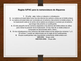 Reglas IUPAC para la nomenclatura de Alquenos
1. El sufijo -eno indica un alqueno o cicloalqueno.
2. La cadena principal debe incluir los dos átomos de carbono unidos por el doble enlace.
3. La cadena principal debe ser numerada por el extremo más próximo al doble enlace. Si
la insaturación está en el centro de la cadena se empieza a numerar por el extremo
que tenga más próximo un sustituyente.
4. El más pequeño de los números asignados a los átomos del doble enlace se utiliza
para indicar la posición de la insaturación. Si hay más de un doble enlace el
compuesto es denominado dieno, trieno,..
5. En los cicloalquenos a los carbonos del doble enlace se les asigna los números 1 y 2.
El número 1 puede ser determinado por la regla de los sustituyentes.
6. Grupos sustituyentes más importantes conteniendo doble enlace son:
H2C=CH– Grupo vinilo
H2C=CH–CH2– Grupo alilo
 