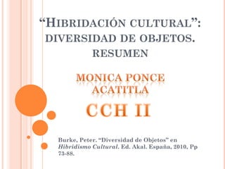 “HIBRIDACIÓN CULTURAL”:
 DIVERSIDAD DE OBJETOS.
             RESUMEN




  Burke, Peter. “Diversidad de Objetos” en
  Hibridismo Cultural. Ed. Akal. España, 2010, Pp
  73-88.
 