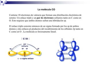 La molécula CO
Contiene 10 electrones de valencia que forman una distribución electrónica de
octetos: Un enlace triple y un par de electrones solitarios tanto en C como en
O. Esto requiere que ambos átomos sufran una hibridación sp.
El enlace triple consiste entonces de un sigma formado por los sp de ambos
átomos y dos enlaces pi productos del recubrimiento de los orbitales 2p tanto en
C como en O . La molécula es forzosamente lineal.
 