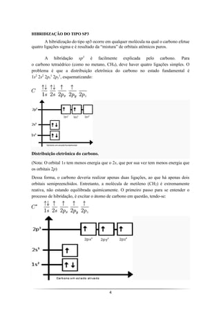4
HIBRIDIZAÇÃO DO TIPO SP3
A hibridização do tipo sp3 ocorre em qualquer molécula na qual o carbono efetue
quatro ligações sigma e é resultado da “mistura” de orbitais atômicos puros.
A hibridação sp3
é facilmente explicada pelo carbono. Para
o carbono tetraédrico (como no metano, CH4), deve haver quatro ligações simples. O
problema é que a distribuição eletrônica do carbono no estado fundamental é
1s2
2s2
2px
1
2py
1
, esquematizando:
Distribuição eletrônica do carbono.
(Nota: O orbital 1s tem menos energia que o 2s, que por sua vez tem menos energia que
os orbitais 2p)
Dessa forma, o carbono deveria realizar apenas duas ligações, ao que há apenas dois
orbitais semipreenchidos. Entretanto, a molécula de metileno (CH2) é extremamente
reativa, não estando equilibrada quimicamente. O primeiro passo para se entender o
processo de hibridação, é excitar o átomo de carbono em questão, tendo-se:
 