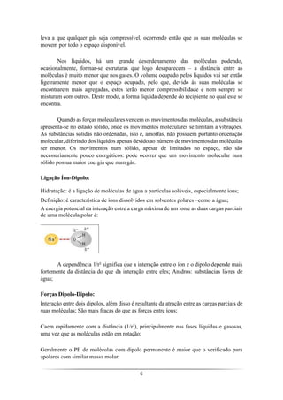 6
leva a que qualquer gás seja compressível, ocorrendo então que as suas moléculas se
movem por todo o espaço disponível.
Nos líquidos, há um grande desordenamento das moléculas podendo,
ocasionalmente, formar-se estruturas que logo desaparecem – a distância entre as
moléculas é muito menor que nos gases. O volume ocupado pelos líquidos vai ser então
ligeiramente menor que o espaço ocupado, pelo que, devido às suas moléculas se
encontrarem mais agregadas, estes terão menor compressibilidade e nem sempre se
misturam com outros. Deste modo, a forma líquida depende do recipiente no qual este se
encontra.
Quando as forças moleculares vencem os movimentos das moléculas, a substância
apresenta-se no estado sólido, onde os movimentos moleculares se limitam a vibrações.
As substâncias sólidas não ordenadas, isto é, amorfas, não possuem portanto ordenação
molecular, diferindo dos líquidos apenas devido ao número de movimentos das moléculas
ser menor. Os movimentos num sólido, apesar de limitados no espaço, não são
necessariamente pouco energéticos: pode ocorrer que um movimento molecular num
sólido possua maior energia que num gás.
Ligação Íon-Dipolo:
Hidratação: é a ligação de moléculas de água a partículas solúveis, especialmente íons;
Definição: é característica de íons dissolvidos em solventes polares –como a água;
A energia potencial da interação entre a carga máxima de um íon e as duas cargas parciais
de uma molécula polar é:
A dependência 1/r² significa que a interação entre o íon e o dipolo depende mais
fortemente da distância do que da interação entre eles; Anidros: substâncias livres de
água;
Forças Dipolo-Dipolo:
Interação entre dois dipolos, além disso é resultante da atração entre as cargas parciais de
suas moléculas; São mais fracas do que as forças entre íons;
Caem rapidamente com a distância (1/r³), principalmente nas fases líquidas e gasosas,
uma vez que as moléculas estão em rotação;
Geralmente o PE de moléculas com dipolo permanente é maior que o verificado para
apolares com similar massa molar;
 