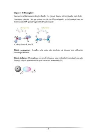 7
Ligações de Hidrogênio:
Caso especial de interação dipolo-dipolo; É o tipo de ligação intremolecular mais forte;
Um átomo receptor (A), que possua um par de elétrons isolado, pode interagir com um
átomo doador(D) que carrega um hidrogênio ácido;
A e D pode ser F, O e N;
Dipolo permanente: Gerados pela união não simétrica de átomos com diferentes
eletronegatividades;
Dipolo-induzido: Distorção da nuvem eletrônica de uma molécula (polarizável) por ação
de carga, dipolo permanente ou proximidade a outra molécula;
 