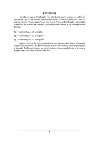 8
CONCLUSÃO
Conclui-se que a hibridização (ou hibridação) ocorre quando os subníveis
energéticos s, p, d, f dos elétrons estão energeticamente "carregadas" (spin para cima) ou
energeticamente "descarregadas" (spin para baixo). Assim, a Hibridização é a formação
dos orbitais dos elétrons. Os subníveis s, p quando unidos formam sp, sp2 ou sp3 (orbitais
híbridos).
Sp1 = carbono ligado à 1 hidrogênio
Sp2 = carbono ligado à 2 hidrogênios
Sp3 = carbono ligado à 3 hidrogênios
Segundo a teoria das ligações covalentes, uma ligação desse tipo se efetua pela
superposição de orbitais semi-preenchidos (com apenas um elétron). A hibridação explica
a formação de algumas ligações que seriam impossíveis por aquela teoria, bem como a
disposição geométrica de algumas moléculas.
 