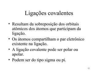 Ligações covalentes
• Resultam da sobreposição dos orbitais
  atômicos dos átomos que participam da
  ligação.
• Os átomos compartilham o par eletrônico
  existente na ligação.
• A ligação covalente pode ser polar ou
  apolar.
• Podem ser do tipo sigma ou pi.
                                            11
 