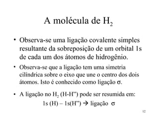 A molécula de H2
• Observa-se uma ligação covalente simples
  resultante da sobreposição de um orbital 1s
  de cada um dos átomos de hidrogênio.
• Observa-se que a ligação tem uma simetria
  cilíndrica sobre o eixo que une o centro dos dois
  átomos. Isto é conhecido como ligação σ.
• A ligação no H2 (H-H”) pode ser resumida em:
           1s (H) – 1s(H”)  ligação σ
                                                      12
 