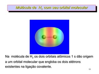 Molécula de H2 com seu orbital molecular
       Molécula de H2 com seu orbital molecular




Na molécula de H2 os dois orbitais atômicos 1 s dão origem
a um orbital molecular que engloba os dois elétrons
existentes na ligação covalente.
                                                      18
 