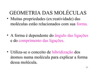 GEOMETRIA DAS MOLÉCULAS
• Muitas propriedades (ex:reatividade) das
  moléculas estão relacionados com sua forma.

• A forma é dependente do ângulo das ligações
  e do comprimento das ligações.

• Utiliza-se o conceito de hibridização dos
  átomos numa molécula para explicar a forma
  dessa molécula.
                                           23
 