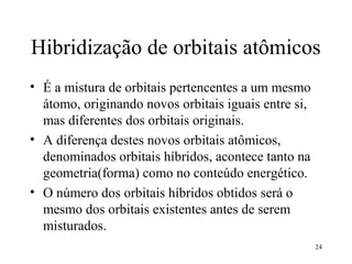 Hibridização de orbitais atômicos
• É a mistura de orbitais pertencentes a um mesmo
  átomo, originando novos orbitais iguais entre si,
  mas diferentes dos orbitais originais.
• A diferença destes novos orbitais atômicos,
  denominados orbitais híbridos, acontece tanto na
  geometria(forma) como no conteúdo energético.
• O número dos orbitais híbridos obtidos será o
  mesmo dos orbitais existentes antes de serem
  misturados.
                                                      24
 