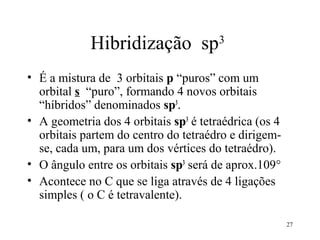 Hibridização sp3
• É a mistura de 3 orbitais p “puros” com um
  orbital s “puro”, formando 4 novos orbitais
  “híbridos” denominados sp3.
• A geometria dos 4 orbitais sp3 é tetraédrica (os 4
  orbitais partem do centro do tetraédro e dirigem-
  se, cada um, para um dos vértices do tetraédro).
• O ângulo entre os orbitais sp3 será de aprox.109°
• Acontece no C que se liga através de 4 ligações
  simples ( o C é tetravalente).

                                                       27
 
