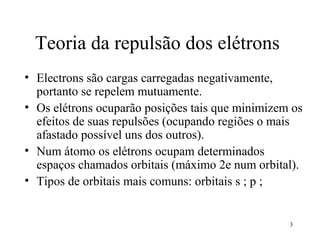 Teoria da repulsão dos elétrons
• Electrons são cargas carregadas negativamente,
  portanto se repelem mutuamente.
• Os elétrons ocuparão posições tais que minimizem os
  efeitos de suas repulsões (ocupando regiões o mais
  afastado possível uns dos outros).
• Num átomo os elétrons ocupam determinados
  espaços chamados orbitais (máximo 2e num orbital).
• Tipos de orbitais mais comuns: orbitais s ; p ;


                                                  3
 