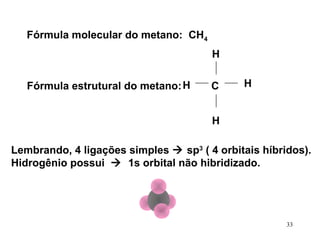 Fórmula molecular do metano: CH4
                                       H

   Fórmula estrutural do metano: H     C     H


                                       H

Lembrando, 4 ligações simples  sp3 ( 4 orbitais híbridos).
Hidrogênio possui  1s orbital não hibridizado.




                                                      33
 