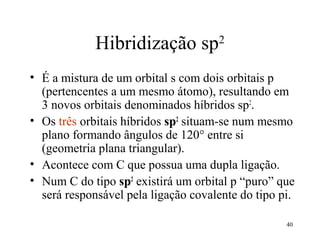 Hibridização sp2
• É a mistura de um orbital s com dois orbitais p
  (pertencentes a um mesmo átomo), resultando em
  3 novos orbitais denominados híbridos sp2.
• Os três orbitais híbridos sp2 situam-se num mesmo
  plano formando ângulos de 120° entre si
  (geometria plana triangular).
• Acontece com C que possua uma dupla ligação.
• Num C do tipo sp2 existirá um orbital p “puro” que
  será responsável pela ligação covalente do tipo pi.

                                                   40
 