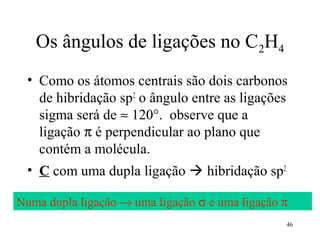 Os ângulos de ligações no C2H4
 • Como os átomos centrais são dois carbonos
   de hibridação sp2 o ângulo entre as ligações
   sigma será de ≈ 120°. observe que a
   ligação π é perpendicular ao plano que
   contém a molécula.
 • C com uma dupla ligação  hibridação sp2

Numa dupla ligação → uma ligação σ e uma ligação π
                                                 46
 