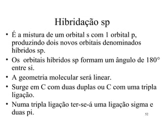 Hibridação sp
• É a mistura de um orbital s com 1 orbital p,
  produzindo dois novos orbitais denominados
  híbridos sp.
• Os orbitais híbridos sp formam um ângulo de 180°
  entre si.
• A geometria molecular será linear.
• Surge em C com duas duplas ou C com uma tripla
  ligação.
• Numa tripla ligação ter-se-á uma ligação sigma e
  duas pi.                                     52
 