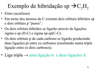 Exemplo de hibridação sp C2H2
• Etino (acetileno)
• Em torno dos átomos de C existem dois orbitais híbridos sp
  e dois orbitais p “puros”.
• Os dois orbitais híbridos se ligarão através de ligações
  sigma s-sp (H-C) e sigma sp-sp(C-C).
• Os dois orbitais p de cada carbono se ligarão produzindo
  duas ligações pi entre os carbonos (resultando numa tripla
  ligação entre os dois carbonos).
• Liga tripla → uma ligação σ e duas ligações π

                                                       54
 