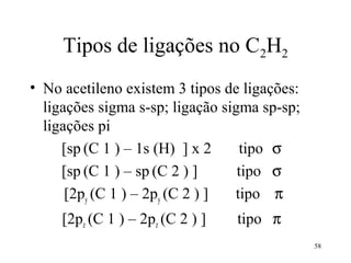 Tipos de ligações no C2H2
• No acetileno existem 3 tipos de ligações:
  ligações sigma s-sp; ligação sigma sp-sp;
  ligações pi
     [sp (C 1 ) – 1s (H) ] x 2    tipo σ
     [sp (C 1 ) – sp (C 2 ) ]     tipo σ
      [2py (C 1 ) – 2py (C 2 ) ] tipo π
     [2pz (C 1 ) – 2pz (C 2 ) ]   tipo π
                                              58
 