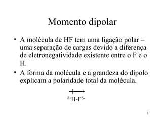 Momento dipolar
• A molécula de HF tem uma ligação polar –
  uma separação de cargas devido a diferença
  de eletronegatividade existente entre o F e o
  H.
• A forma da molécula e a grandeza do dipolo
  explicam a polaridade total da molécula.

                  δ+
                       H-Fδ−

                                              7
 