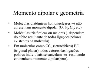 Momento dipolar e geometria
•   Moléculas diatômicas homonucleares → não
    apresentam momento dipolar (O2, F2, Cl2, etc)
•   Moléculas triatômicas ou maiores ( dependem
    do efeito resultante de todas ligações polares
    existentes na molécula).
•   Em moléculas como CCl4 (tetraédricas) BF3
    (trigonal planar) todos vetores das ligações
    polares individuais se cancelam ⇒ resultando
    em nenhum momento dipolar(zero).

                                                     8
 