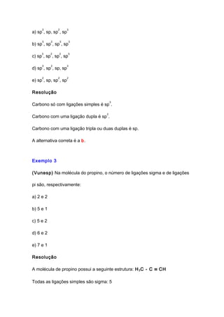 a) sp
3
, sp, sp
2
, sp
3
b) sp
3
, sp
2
, sp
3
, sp
3
c) sp
3
, sp
2
, sp
2
, sp
3
d) sp
3
, sp
2
, sp, sp
3
e) sp
2
, sp, sp
2
, sp
2
Resolução
Carbono só com ligações simples é sp
3
.
Carbono com uma ligação dupla é sp
2
.
Carbono com uma ligação tripla ou duas duplas é sp.
A alternativa correta é a b.
Exemplo 3
(Vunesp) Na molécula do propino, o número de ligações sigma e de ligações
pi são, respectivamente:
a) 2 e 2
b) 5 e 1
c) 5 e 2
d) 6 e 2
e) 7 e 1
Resolução
A molécula de propino possui a seguinte estrutura: H3C - C ≡ CH
Todas as ligações simples são sigma: 5
 
