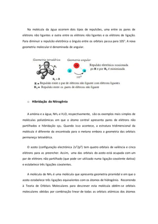 Na molécula da água ocorrem dois tipos de repulsões, uma entre os pares de
elétrons não ligantes e outra entre os elétrons não ligantes e os elétrons de ligação.
Para diminuir a repulsão eletrônica o ângulo entre os orbitais passa para 105°. A nova
geometria molecular é denominada de angular.
o Hibridação do Nitrogênio
A amónia e a água, NH3 e H2O, respectivamente, são os exemplos mais simples de
moléculas poliatómicas em que o átomo central apresenta pares de elétrons não
partilhados e hibridação sp3. Quando isso acontece, a estrutura tridimensional da
molécula é diferente da encontrada para o metano embora a geometria das orbitais
permaneça tetraédrica.
O azoto (configuração electrónica 2s22p3) tem quatro orbitais de valência e cinco
elétrons para as preencher. Assim, uma das orbitais do azoto está ocupada com um
par de elétrons não partilhado (que pode ser utilizado numa ligação covalente dativa)
e estabelece três ligações covalentes.
A molécula de NH3 é uma molécula que apresenta geometria piramidal e em que o
azoto estabelece três ligações equivalentes com os átomos de hidrogénio. Recorrendo
à Teoria de Orbitais Moleculares para descrever esta molécula obtêm-se orbitais
moleculares obtidas por combinação linear de todas as orbitais atómicas dos átomos
 