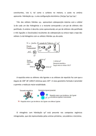constituintes, isto é, tal como o carbono no metano, o azoto na amónia
apresenta hibridação sp3 e uma configuração electrónica: [He]sp3
2sp3
1sp3
1sp3
1.
Três das orbitais híbridas sp3 apresentam sobreposição máxima com a orbital
1s de cada um dos hidrogénios e a restante corresponde a um par de elétrons não
partilhado. A amónia é descrita como apresentando um par de elétrons não partilhado
e três ligações σ (localizadas) resultantes da sobreposição ou enlace topo a topo das
orbitais 1s do hidrogénio com as orbitais híbridas sp3 do azoto.
A repulsão entre os elétrons não ligantes e os elétrons de repulsão faz com que o
ângulo de 109° 28’ (109,5°) diminua para 107°. A nova geometria formada é piramidal
e permite a molécula maior estabilidade.
O nitrogênio com hibridação sp3 está presente nos compostos orgânicos
nitrogenados, que são representados pelas aminas primárias, secundárias e terciárias.
 