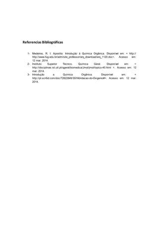 Referencias Bibliográficas
1- Medeiros, R. I. Apostila: Introdução à Química Orgânica. Disponível em: < http://
http://www.fug.edu.br/adm/site_professor/arq_download/arq_1120.doc>. Acesso em:
12 mar. 2014.
2- Instituto Superior Técnico. Química Geral. Disponível em: <
http://disciplinas.ist.utl.pt/qgeral/biomedica/Jmol/jmol/topico-40.html >. Acesso em: 12
mar. 2014.
3- Introdução a Química Orgânica. Disponível em: <
http://pt.scribd.com/doc/72822849/30/Hibridacao-do-Oxigenio#>. Acesso em: 12 mar.
2014.
 