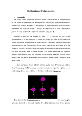 Hibridização dos Orbitais Atômicos
o Introdução
De acordo com o modelo da mecânica quântica de um átomo, o comportamento
de um elétron específico em um átomo pode ser descrito pela expressão matemática
denominada equação de onda – o mesmo tipo de expressão usado para descrever o
movimento das ondas em fluidos. A solução de uma equação de onda é denominada
função de onda, ou orbital, e é descrita pela letra grega psi, .
Quando o quadrado da função de onda 2 é expresso em um espaço
tridimensional, o orbital descreve o volume do espaço em volta do núcleo onde o
elétron tem maior probabilidade de ser encontrado. Entretanto, você pode pensar em
um orbital como uma fotografia do elétron sendo tirada a uma velocidade lenta. Tal
fotografia mostraria o orbital como uma nuvem borrada indicando a região do espaço
em volta do núcleo onde o elétron estava. Essa nuvem eletrônica não tem uma
fronteira bem-definida, mas por questões de praticidade podemos fixar os limites
dizendo que um orbital representa o espaço onde o elétron passa a maior parte do
tempo (90%).
Quais as formas de um orbital? Existem quatro tipos diferentes de orbitais,
denominados s, p, d e f. Dos quatro, os mais importantes para química orgânica são os
orbitais s e p. Sendo que o orbital p se distribui em três eixos o px, py e pz.
Esta delimitação de orbitais permitiu uma melhor compreensão das ligações
químicas, definindo a chamada teoria do orbital atômico. Esta teoria permite
s
Orbitais atômicos s e p.
 