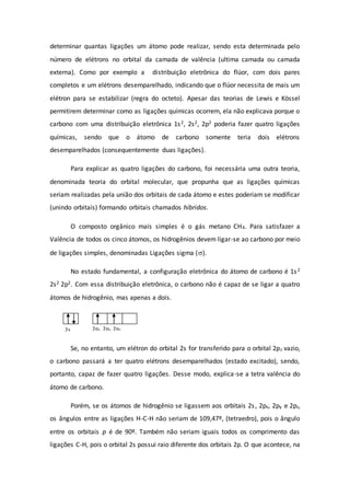 determinar quantas ligações um átomo pode realizar, sendo esta determinada pelo
número de elétrons no orbital da camada de valência (ultima camada ou camada
externa). Como por exemplo a distribuição eletrônica do flúor, com dois pares
completos e um elétrons desemparelhado, indicando que o flúor necessita de mais um
elétron para se estabilizar (regra do octeto). Apesar das teorias de Lewis e Kössel
permitirem determinar como as ligações químicas ocorrem, ela não explicava porque o
carbono com uma distribuição eletrônica 1s2, 2s2, 2p2 poderia fazer quatro ligações
químicas, sendo que o átomo de carbono somente teria dois elétrons
desemparelhados (consequentemente duas ligações).
Para explicar as quatro ligações do carbono, foi necessária uma outra teoria,
denominada teoria do orbital molecular, que propunha que as ligações químicas
seriam realizadas pela união dos orbitais de cada átomo e estes poderiam se modificar
(unindo orbitais) formando orbitais chamados híbridos.
O composto orgânico mais simples é o gás metano CH4. Para satisfazer a
Valência de todos os cinco átomos, os hidrogênios devem ligar-se ao carbono por meio
de ligações simples, denominadas Ligações sigma ().
No estado fundamental, a configuração eletrônica do átomo de carbono é 1s2
2s2 2p2. Com essa distribuição eletrônica, o carbono não é capaz de se ligar a quatro
átomos de hidrogênio, mas apenas a dois.
Se, no entanto, um elétron do orbital 2s for transferido para o orbital 2pz vazio,
o carbono passará a ter quatro elétrons desemparelhados (estado excitado), sendo,
portanto, capaz de fazer quatro ligações. Desse modo, explica-se a tetra valência do
átomo de carbono.
Porém, se os átomos de hidrogênio se ligassem aos orbitais 2s, 2px, 2py e 2pz,
os ângulos entre as ligações H-C-H não seriam de 109,47º, (tetraedro), pois o ângulo
entre os orbitais p é de 90º. Também não seriam iguais todos os comprimento das
ligações C-H, pois o orbital 2s possui raio diferente dos orbitais 2p. O que acontece, na
2s 2px 2py 2pz
 