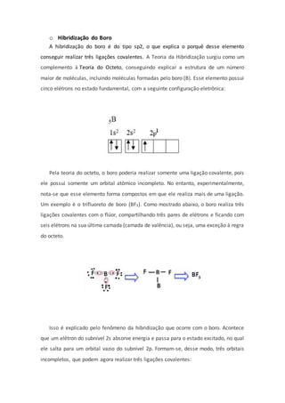 o Hibridização do Boro
A hibridização do boro é do tipo sp2, o que explica o porquê desse elemento
conseguir realizar três ligações covalentes. A Teoria da Hibridização surgiu como um
complemento à Teoria do Octeto, conseguindo explicar a estrutura de um número
maior de moléculas, incluindo moléculas formadas pelo boro (B). Esse elemento possui
cinco elétrons no estado fundamental, com a seguinte configuração eletrônica:
Pela teoria do octeto, o boro poderia realizar somente uma ligação covalente, pois
ele possui somente um orbital atômico incompleto. No entanto, experimentalmente,
nota-se que esse elemento forma compostos em que ele realiza mais de uma ligação.
Um exemplo é o trifluoreto de boro (BF3). Como mostrado abaixo, o boro realiza três
ligações covalentes com o flúor, compartilhando três pares de elétrons e ficando com
seis elétrons na sua última camada (camada de valência), ou seja, uma exceção à regra
do octeto.
Isso é explicado pelo fenômeno da hibridização que ocorre com o boro. Acontece
que um elétron do subnível 2s absorve energia e passa para o estado excitado, no qual
ele salta para um orbital vazio do subnível 2p. Formam-se, desse modo, três orbitais
incompletos, que podem agora realizar três ligações covalentes:
 