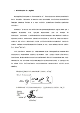 o Hibridização do Oxigênio
No oxigénio (configuração electrónica 2s22p4), duas das quatro orbitais de valência
estão ocupadas com pares de elétrons não partilhados (que podem participar em
ligações covalente dativas) e as duas restantes estabelecem ligações covalentes
«normais».
A molécula de H2O é uma molécula que apresenta geometria angular e em que o
oxigénio estabelece duas ligações equivalentes com os átomos de
hidrogénio. Recorrendo à Teoria de Orbitais Moleculares para descrever esta molécula
obtêm-se orbitais moleculares obtidas por combinação linear de todas as orbitais
atómicas dos átomos constituintes, isto é, tal como o carbono no metano e o azoto na
amónia, na água o oxigénio apresenta hibridação sp3 e uma configuração electrónica:
[He] sp3
2sp3
2sp3
1sp3
1.
Duas das orbitais híbridas sp3 correspondem assim a dois pares de electrões não
partilhados e apresentam sobreposição máxima com a orbital 1s de cada um dos
hidrogénios. A água é descrita pelo enlace de valência como apresentando dois pares
de electrões não partilhado e duas ligações σ (localizadas) resultantes da sobreposição
ou enlace topo a topo das orbitais 1s do hidrogénio com as orbitais híbridas sp3 do
oxigénio.
 