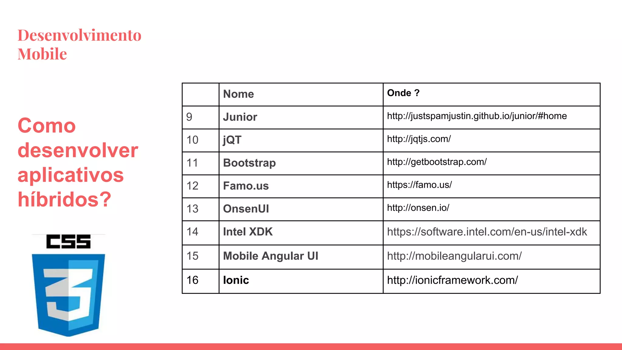 Desenvolvimento
Mobile
Nome Onde ?
9 Junior http://justspamjustin.github.io/junior/#home
10 jQT http://jqtjs.com/
11 Bootstrap http://getbootstrap.com/
12 Famo.us https://famo.us/
13 OnsenUI http://onsen.io/
14 Intel XDK https://software.intel.com/en-us/intel-xdk
15 Mobile Angular UI http://mobileangularui.com/
16 Ionic http://ionicframework.com/
Como
desenvolver
aplicativos
híbridos?
 