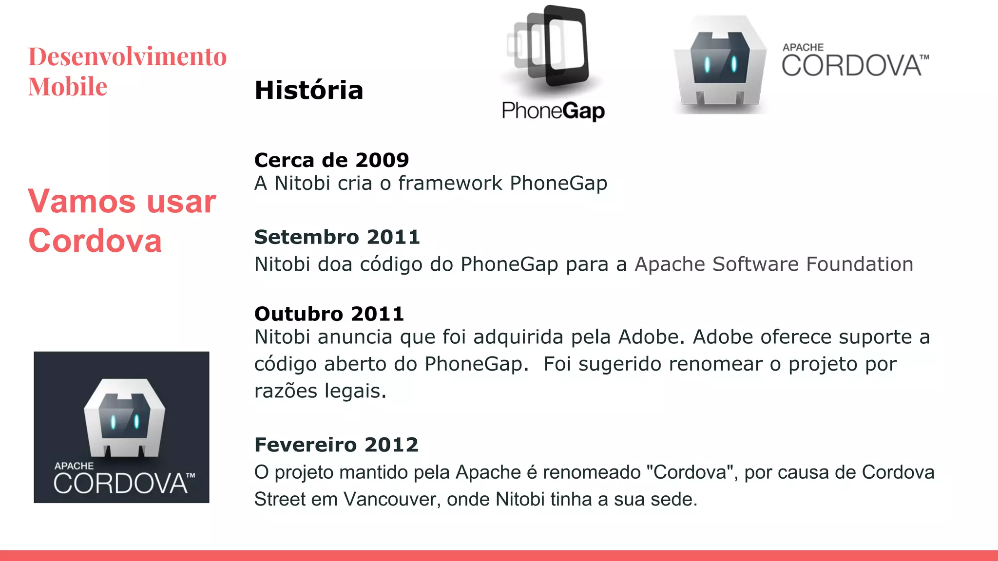 Desenvolvimento
Mobile
Vamos usar
Cordova
Cerca de 2009
A Nitobi cria o framework PhoneGap
Setembro 2011
Nitobi doa código do PhoneGap para a Apache Software Foundation
Outubro 2011
Nitobi anuncia que foi adquirida pela Adobe. Adobe oferece suporte a
código aberto do PhoneGap. Foi sugerido renomear o projeto por
razões legais.
Fevereiro 2012
O projeto mantido pela Apache é renomeado "Cordova", por causa de Cordova
Street em Vancouver, onde Nitobi tinha a sua sede.
História
 