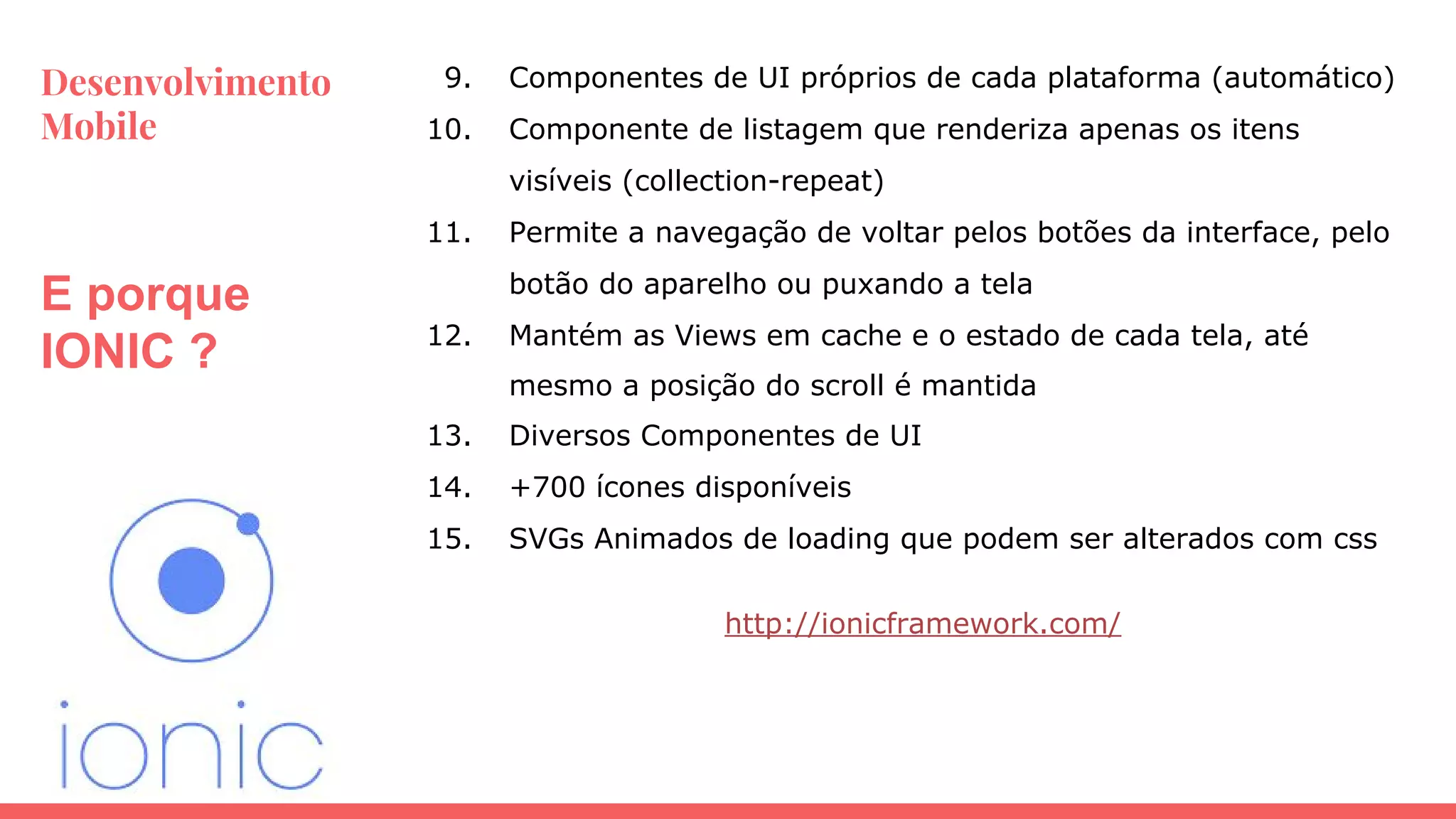 Desenvolvimento
Mobile
E porque
IONIC ?
9. Componentes de UI próprios de cada plataforma (automático)
10. Componente de listagem que renderiza apenas os itens
visíveis (collection-repeat)
11. Permite a navegação de voltar pelos botões da interface, pelo
botão do aparelho ou puxando a tela
12. Mantém as Views em cache e o estado de cada tela, até
mesmo a posição do scroll é mantida
13. Diversos Componentes de UI
14. +700 ícones disponíveis
15. SVGs Animados de loading que podem ser alterados com css
http://ionicframework.com/
 