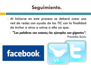 Seguimiento.
    Al iniciarse en este proceso se deberá crear una
     red de redes con ayuda de las TIC con la finalidad
     de invitar a otros a unirse a ella ya que:
     "Las palabras son enanos; los ejemplos son gigantes”.
                                             Proverbio Suizo.
 