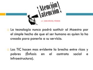    La tecnología nunca podrá sustituir al Maestro por
    el simple hecho de que el ser humano es quien la ha
    creado para ponerla a su servicio.

   Las TIC hacen mas evidente la brecha entre ricos y
    pobres (Énfasis en el contrato social e
    infraestructura).
 