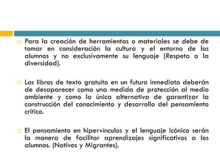    Para la creación de herramientas o materiales se debe de
    tomar en consideración la cultura y el entorno de los
    alumnos y no exclusivamente su lenguaje (Respeto a la
    diversidad).

   Los libros de texto gratuito en un futuro inmediato deberán
    de desaparecer como una medida de protección al medio
    ambiente y como la única alternativa de garantizar la
    construcción del conocimiento y desarrollo del pensamiento
    critico.

   El pensamiento en hipervínculos y el lenguaje icónico serán
    la manera de facilitar aprendizajes significativos a los
    alumnos. (Nativos y Migrantes).
 