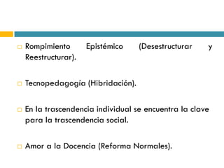    Rompimiento       Epistémico    (Desestructurar    y
    Reestructurar).

   Tecnopedagogía (Hibridación).

   En la trascendencia individual se encuentra la clave
    para la trascendencia social.

   Amor a la Docencia (Reforma Normales).
 