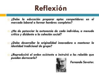 Reflexión
   ¿Debe la educación preparar aptos competidores en el
    mercado laboral o formar hombres completos?

   ¿Ha de potenciar la autonomía de cada individuo, a menudo
    critica y disidente o la cohesión social?

   ¿Debe desarrollar la originalidad innovadora o mantener la
    identidad tradicional de grupo?

   ¿Reproducirá el orden existente o instruirá a los rebelde que
    puedan derrocarlo?
                                                Fernando Savater.
 