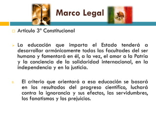Marco Legal
     Articulo 3º Constitucional

     La educación que imparta el Estado tenderá a
      desarrollar armónicamente todas las facultades del ser
      humano y fomentará en él, a la vez, el amor a la Patria
      y la conciencia de la solidaridad internacional, en la
      independencia y en la justicia.

II.    El criterio que orientará a esa educación se basará
       en los resultados del progreso científico, luchará
       contra la ignorancia y sus efectos, las servidumbres,
       los fanatismos y los prejuicios.
 