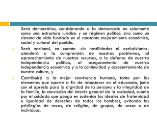 a)   Será democrático, considerando a la democracia no solamente
     como una estructura jurídica y un régimen político, sino como un
     sistema de vida fundado en el constante mejoramiento económico,
     social y cultural del pueblo.
b)   Será nacional, en cuanto -sin hostilidades ni exclusivismos-
     atenderá a la comprensión de nuestros problemas, al
     aprovechamiento de nuestros recursos, a la defensa de nuestra
     independencia política, al aseguramiento de nuestra
     independencia económica y a la continuidad y acrecentamiento de
     nuestra cultura, y
c)   Contribuirá a la mejor convivencia humana, tanto por los
     elementos que aporte a fin de robustecer en el educando, junto
     con el aprecio para la dignidad de la persona y la integridad de
     la familia, la convicción del interés general de la sociedad, cuanto
     por el cuidado que ponga en sustentar los ideales de fraternidad
     e igualdad de derechos de todos los hombres, evitando los
     privilegios de razas, de religión, de grupos, de sexos o de
     individuos.
 