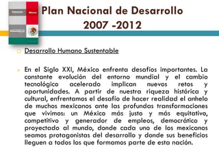 Plan Nacional de Desarrollo
                2007 -2012
   Desarrollo Humano Sustentable

   En el Siglo XXI, México enfrenta desafíos importantes. La
    constante evolución del entorno mundial y el cambio
    tecnológico acelerado implican nuevos retos y
    oportunidades. A partir de nuestra riqueza histórica y
    cultural, enfrentamos el desafío de hacer realidad el anhelo
    de muchos mexicanos ante las profundas transformaciones
    que vivimos: un México más justo y más equitativo,
    competitivo y generador de empleos, democrático y
    proyectado al mundo, donde cada uno de los mexicanos
    seamos protagonistas del desarrollo y donde sus beneficios
    lleguen a todos los que formamos parte de esta nación.
 