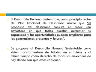    El Desarrollo Humano Sustentable, como principio rector
    del Plan Nacional de Desarrollo asume que “el
    propósito del desarrollo consiste en crear una
    atmósfera en que todos puedan aumentar su
    capacidad y las oportunidades puedan ampliarse para
    las generaciones presentes y futuras”.

   Se propone al Desarrollo Humano Sustentable como
    visión transformadora de México en el futuro, y al
    mismo tiempo como derecho de todos los mexicanos de
    hoy donde sea que estos radiquen.
 