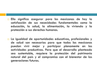    Ello significa asegurar para los mexicanos de hoy la
    satisfacción de sus necesidades fundamentales como la
    educación, la salud, la alimentación, la vivienda y la
    protección a sus derechos humanos.

   La igualdad de oportunidades educativas, profesionales y
    de salud son necesarias para que todos los mexicanos
    puedan vivir mejor y participar plenamente en las
    actividades productivas. Para que el desarrollo planteado
    sea sustentable, requiere la protección del patrimonio
    natural del país y el compromiso con el bienestar de las
    generaciones futuras.
 