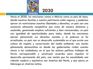 2030
   Hacia el 2030, los mexicanos vemos a México como un país de leyes,
    donde nuestras familias y nuestro patrimonio están seguros, y podamos
    ejercer sin restricciones nuestras libertades y derechos; un país con una
    economía altamente competitiva que crece de manera dinámica y
    sostenida, generando empleos suficientes y bien remunerados; un país
    con igualdad de oportunidades para todos, donde los mexicanos
    ejercen plenamente sus derechos sociales y la pobreza se ha
    erradicado; un país con un desarrollo sustentable en el que existe una
    cultura de respeto y conservación del medio ambiente; una nación
    plenamente democrática en donde los gobernantes rinden cuentas
    claras a los ciudadanos, en el que los actores políticos trabajan de
    forma corresponsable y construyen acuerdos para impulsar el
    desarrollo permanente del país; una nación que ha consolidado una
    relación madura y equitativa con América del Norte, y que ejerce un
    liderazgo en América Latina.
 