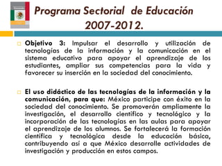 Programa Sectorial de Educación
                2007-2012.
   Objetivo 3: Impulsar el desarrollo y utilización de
    tecnologías de la información y la comunicación en el
    sistema educativo para apoyar el aprendizaje de los
    estudiantes, ampliar sus competencias para la vida y
    favorecer su inserción en la sociedad del conocimiento.

   El uso didáctico de las tecnologías de la información y la
    comunicación, para que: México participe con éxito en la
    sociedad del conocimiento. Se promoverán ampliamente la
    investigación, el desarrollo científico y tecnológico y la
    incorporación de las tecnologías en las aulas para apoyar
    el aprendizaje de los alumnos. Se fortalecerá la formación
    científica y tecnológica desde la educación básica,
    contribuyendo así a que México desarrolle actividades de
    investigación y producción en estos campos.
 