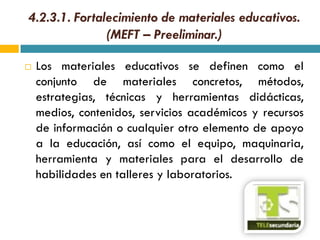 4.2.3.1. Fortalecimiento de materiales educativos.
               (MEFT – Preeliminar.)

   Los materiales educativos se definen como el
    conjunto de materiales concretos, métodos,
    estrategias, técnicas y herramientas didácticas,
    medios, contenidos, servicios académicos y recursos
    de información o cualquier otro elemento de apoyo
    a la educación, así como el equipo, maquinaria,
    herramienta y materiales para el desarrollo de
    habilidades en talleres y laboratorios.
 