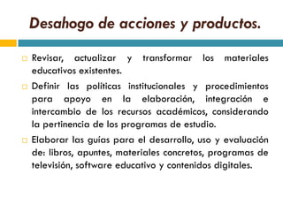 Desahogo de acciones y productos.
   Revisar, actualizar y transformar los materiales
    educativos existentes.
   Definir las políticas institucionales y procedimientos
    para apoyo en la elaboración, integración e
    intercambio de los recursos académicos, considerando
    la pertinencia de los programas de estudio.
   Elaborar las guías para el desarrollo, uso y evaluación
    de: libros, apuntes, materiales concretos, programas de
    televisión, software educativo y contenidos digitales.
 
