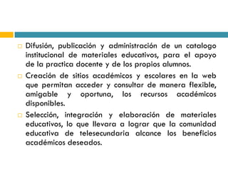    Difusión, publicación y administración de un catalogo
    institucional de materiales educativos, para el apoyo
    de la practica docente y de los propios alumnos.
   Creación de sitios académicos y escolares en la web
    que permitan acceder y consultar de manera flexible,
    amigable y oportuna, los recursos académicos
    disponibles.
   Selección, integración y elaboración de materiales
    educativos, lo que llevara a lograr que la comunidad
    educativa de telesecundaria alcance los beneficios
    académicos deseados.
 