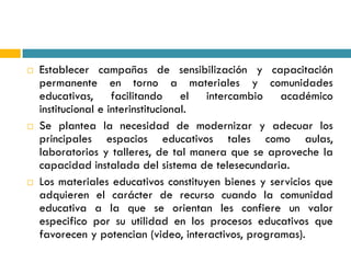    Establecer campañas de sensibilización y capacitación
    permanente en torno a materiales y comunidades
    educativas, facilitando el intercambio académico
    institucional e interinstitucional.
   Se plantea la necesidad de modernizar y adecuar los
    principales espacios educativos tales como aulas,
    laboratorios y talleres, de tal manera que se aproveche la
    capacidad instalada del sistema de telesecundaria.
   Los materiales educativos constituyen bienes y servicios que
    adquieren el carácter de recurso cuando la comunidad
    educativa a la que se orientan les confiere un valor
    especifico por su utilidad en los procesos educativos que
    favorecen y potencian (video, interactivos, programas).
 